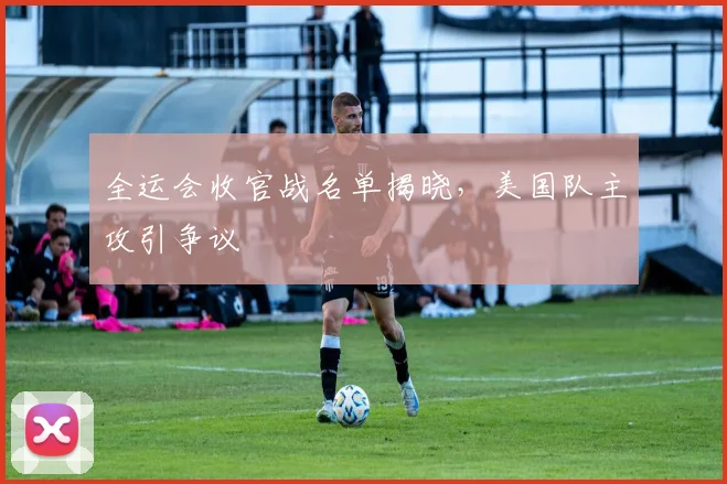 全运会收官战名单揭晓，美国队主攻引争议