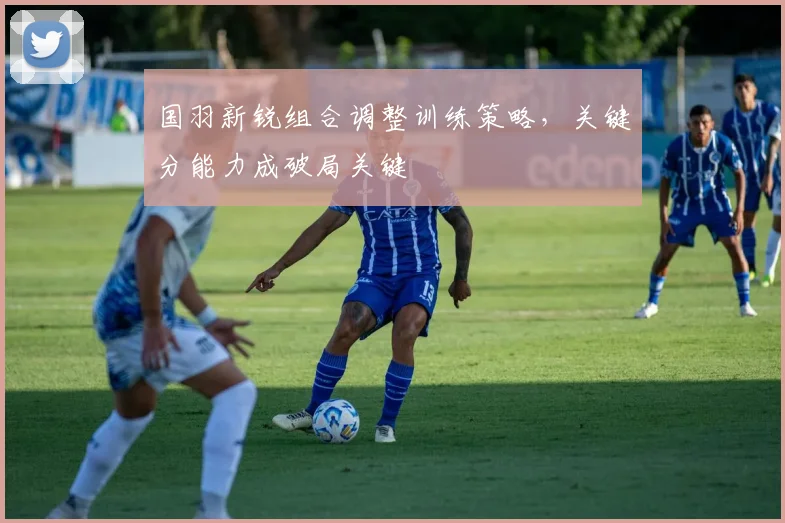 国羽新锐组合调整训练策略，关键分能力成破局关键