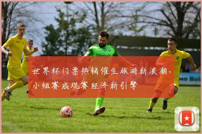 世界杯门票热销催生旅游新浪潮，小组赛成观赛经济新引擎