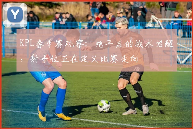 KPL春季赛观察：绝平后的战术觉醒，射手位正在定义比赛走向