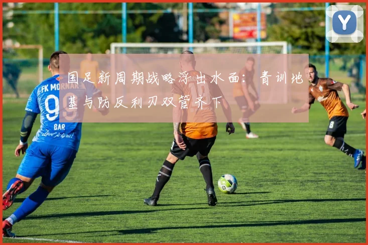 国足新周期战略浮出水面：青训地基与防反利刃双管齐下