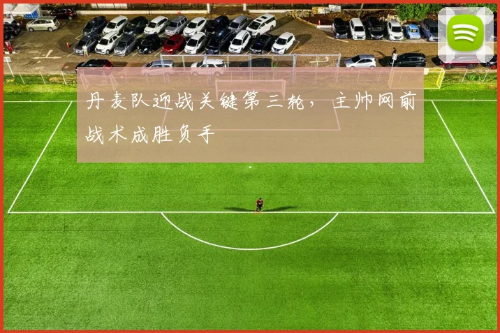 丹麦队迎战关键第三轮，主帅网前战术成胜负手