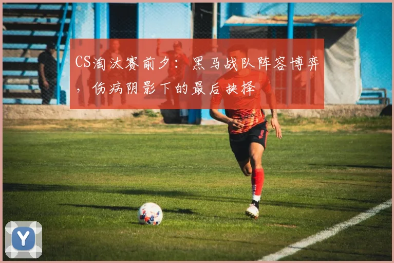 CS淘汰赛前夕：黑马战队阵容博弈，伤病阴影下的最后抉择