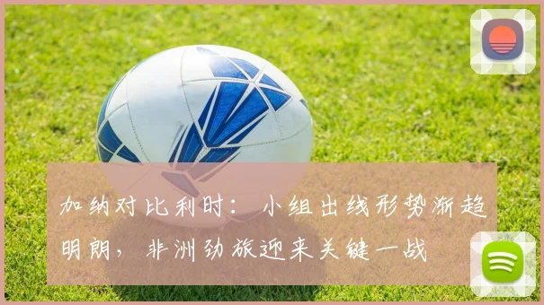 加纳对比利时：小组出线形势渐趋明朗，非洲劲旅迎来关键一战