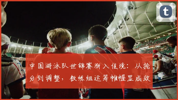 中国游泳队世锦赛渐入佳境：从抢分到调整，教练组运筹帷幄显成效