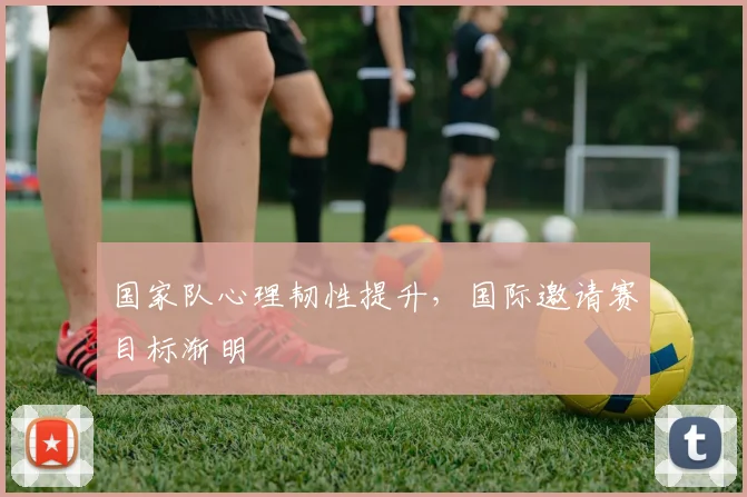 国家队心理韧性提升，国际邀请赛目标渐明
