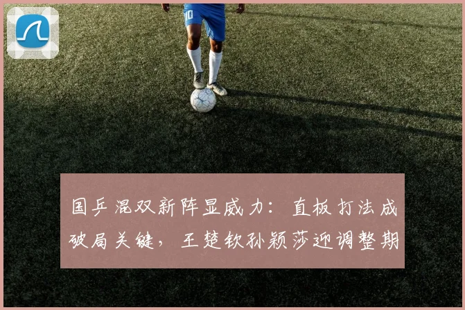 国乒混双新阵显威力：直板打法成破局关键，王楚钦孙颖莎迎调整期