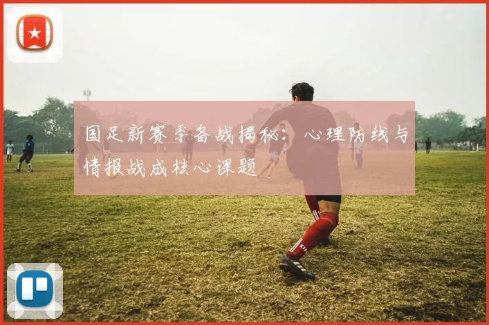 国足新赛季备战揭秘：心理防线与情报战成核心课题