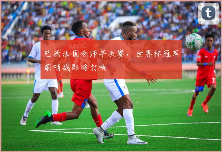 巴西法国会师半决赛，世界杯冠军前哨战即将打响
