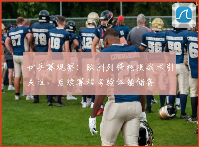 世乒赛观察：欧洲列强轮换战术引关注，后续赛程考验体能储备