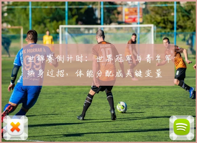世锦赛倒计时：世界冠军与青年军热身过招，体能分配成关键变量