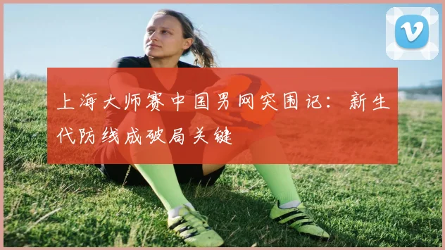 上海大师赛中国男网突围记：新生代防线成破局关键