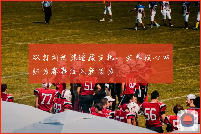 双打训练课暗藏玄机，女单核心回归为赛事注入新活力