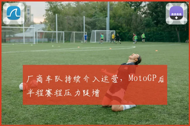 厂商车队持续介入运营，MotoGP后半程赛程压力陡增
