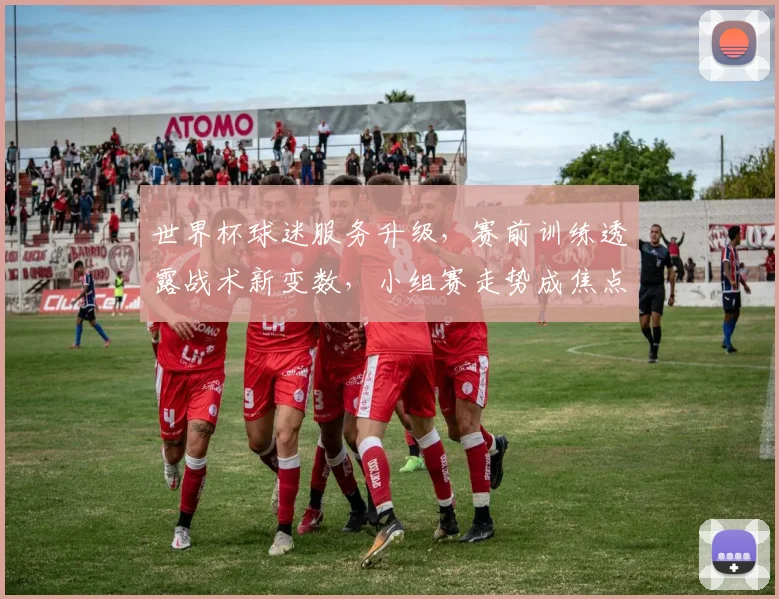 世界杯球迷服务升级，赛前训练透露战术新变数，小组赛走势成焦点