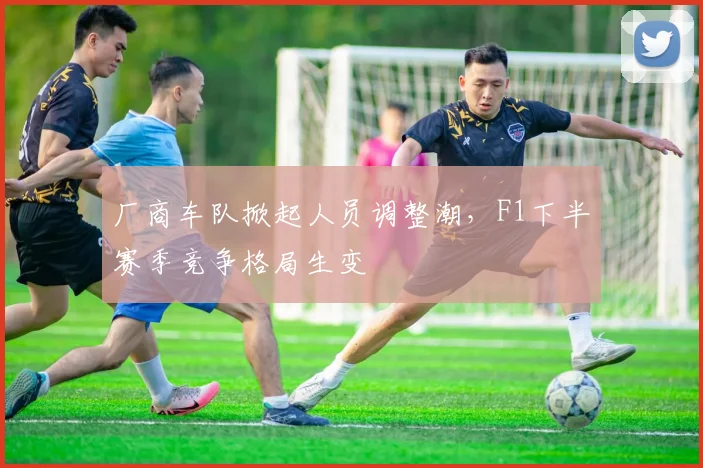 厂商车队掀起人员调整潮，F1下半赛季竞争格局生变