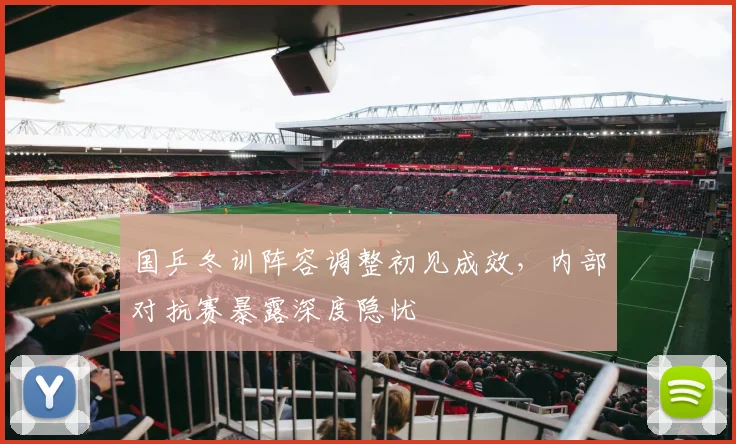 国乒冬训阵容调整初见成效，内部对抗赛暴露深度隐忧