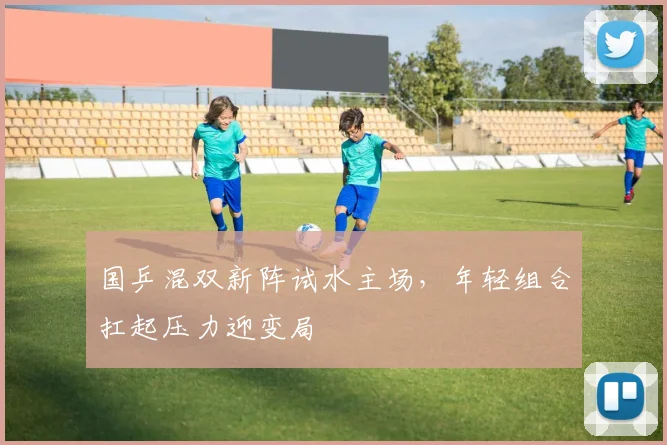 国乒混双新阵试水主场，年轻组合扛起压力迎变局