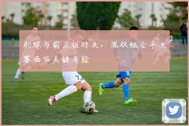 削球与前三板对决，混双组合半决赛面临关键考验