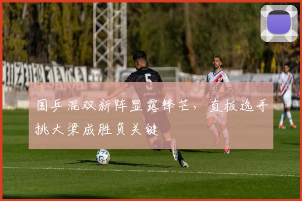 国乒混双新阵显露锋芒，直板选手挑大梁成胜负关键