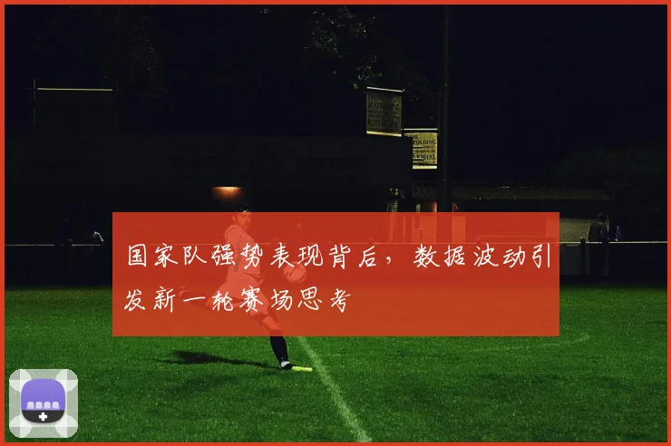 国家队强势表现背后，数据波动引发新一轮赛场思考