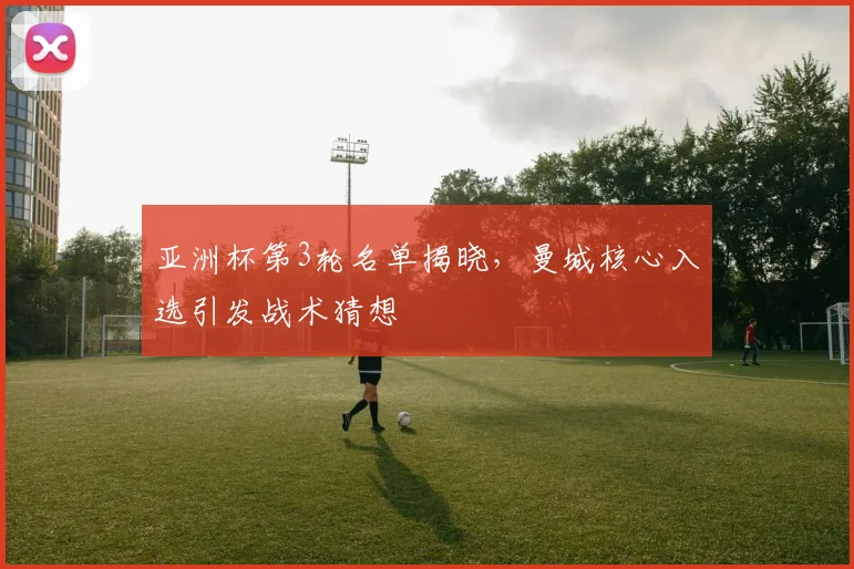 亚洲杯第3轮名单揭晓，曼城核心入选引发战术猜想