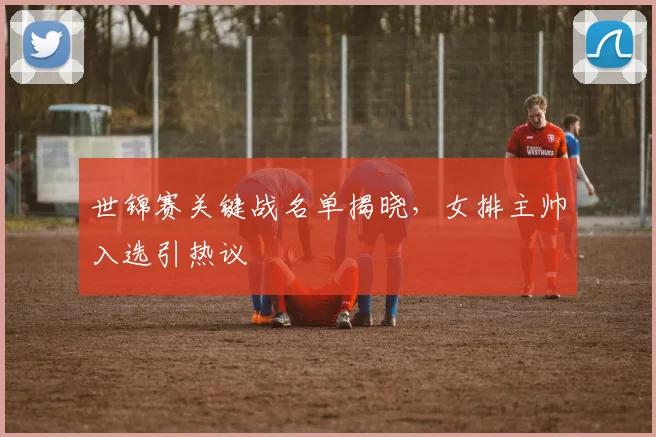 世锦赛关键战名单揭晓，女排主帅入选引热议