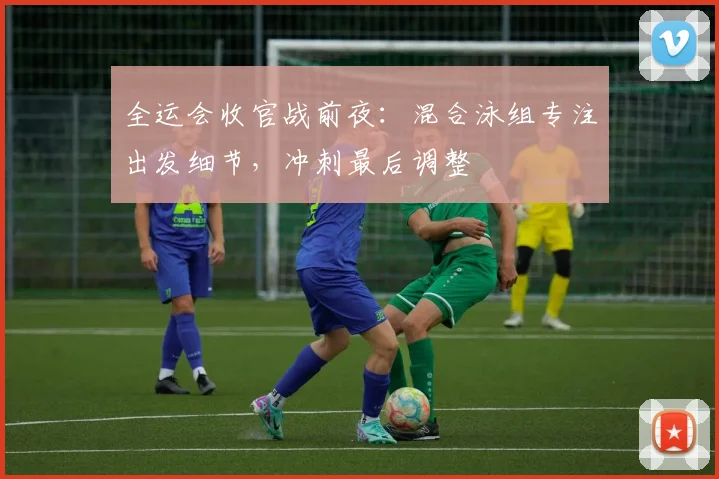 全运会收官战前夜：混合泳组专注出发细节，冲刺最后调整