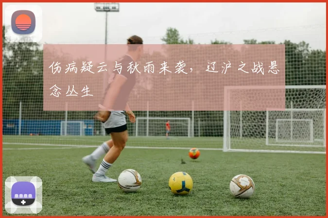 伤病疑云与秋雨来袭，辽沪之战悬念丛生