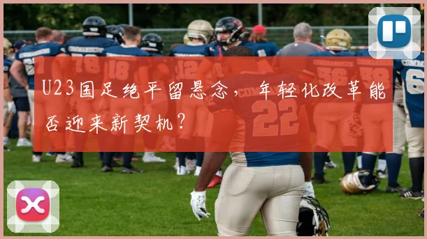 U23国足绝平留悬念，年轻化改革能否迎来新契机？