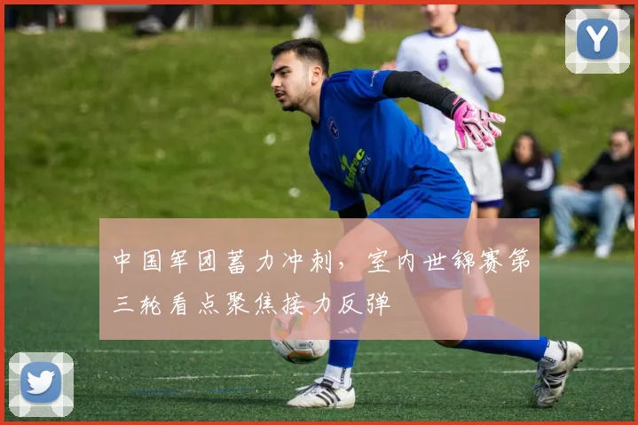 中国军团蓄力冲刺，室内世锦赛第三轮看点聚焦接力反弹