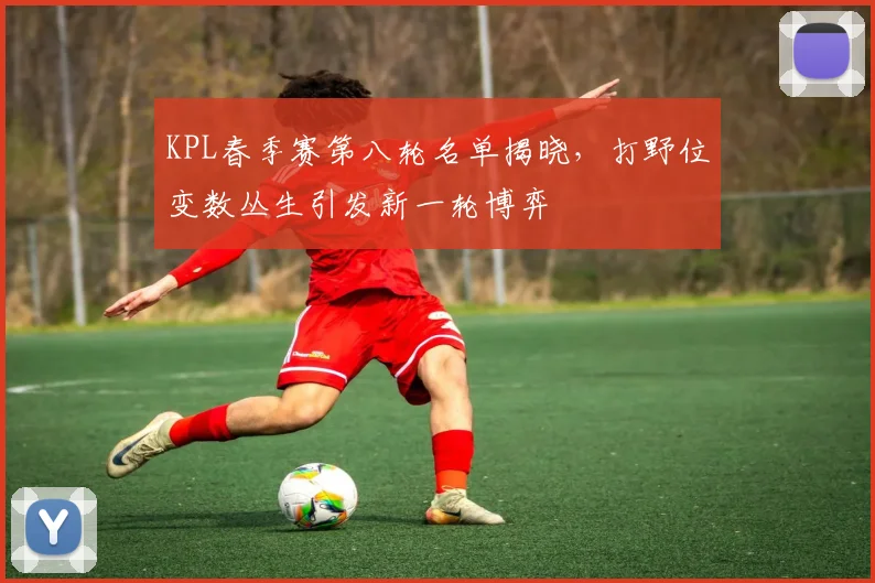 KPL春季赛第八轮名单揭晓，打野位变数丛生引发新一轮博弈
