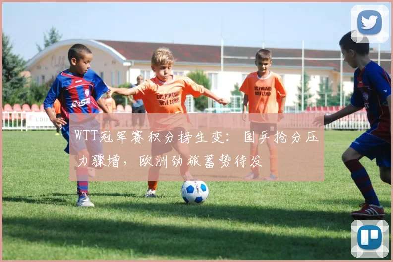 WTT冠军赛积分榜生变：国乒抢分压力骤增，欧洲劲旅蓄势待发