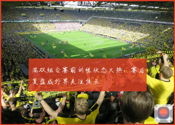 混双组合赛前训练状态火热，赛后复盘成外界关注焦点