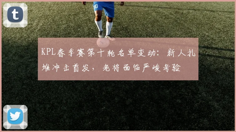 KPL春季赛第十轮名单变动：新人扎堆冲击首发，老将面临严峻考验