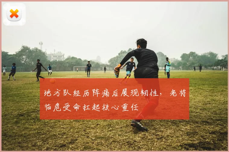 地方队经历阵痛后展现韧性，老将临危受命扛起核心重任