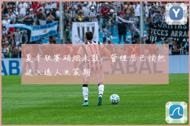夏季联赛硝烟未散，管理层已悄然进入选人决策期