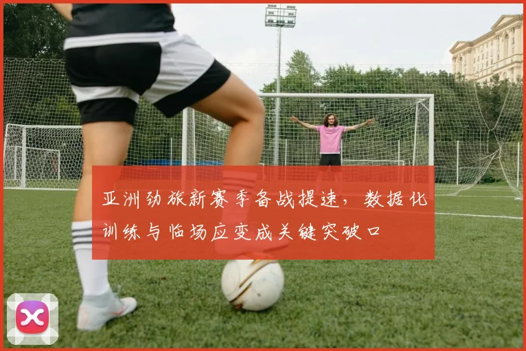 亚洲劲旅新赛季备战提速，数据化训练与临场应变成关键突破口