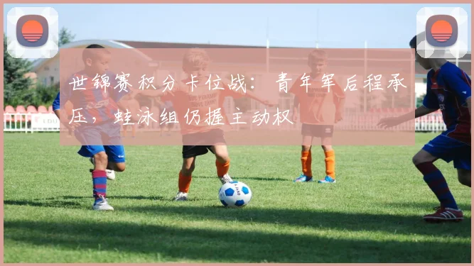 世锦赛积分卡位战：青年军后程承压，蛙泳组仍握主动权