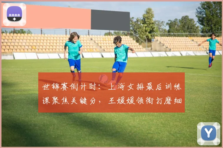 世锦赛倒计时：上海女排最后训练课聚焦关键分，王媛媛领衔打磨细节