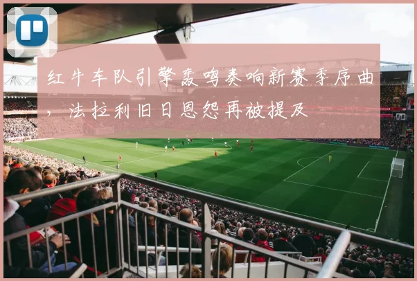红牛车队引擎轰鸣奏响新赛季序曲，法拉利旧日恩怨再被提及
