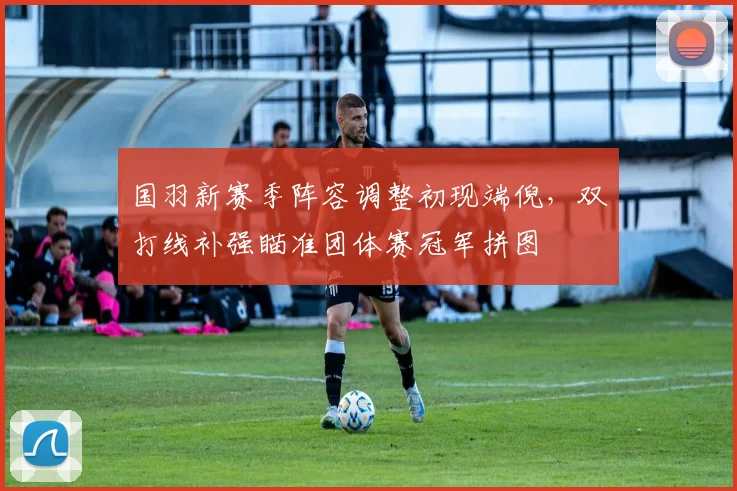 国羽新赛季阵容调整初现端倪，双打线补强瞄准团体赛冠军拼图