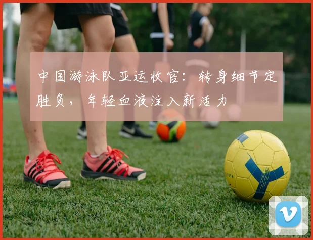 中国游泳队亚运收官：转身细节定胜负，年轻血液注入新活力