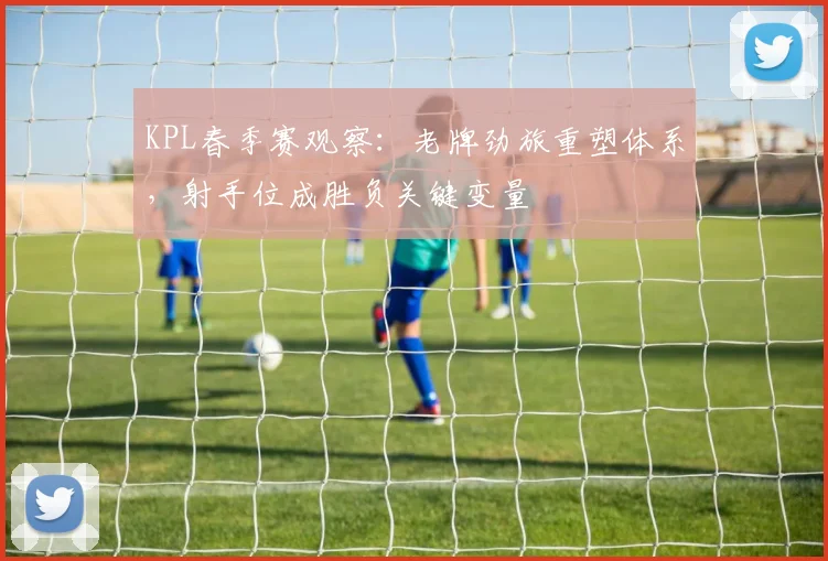 KPL春季赛观察：老牌劲旅重塑体系，射手位成胜负关键变量