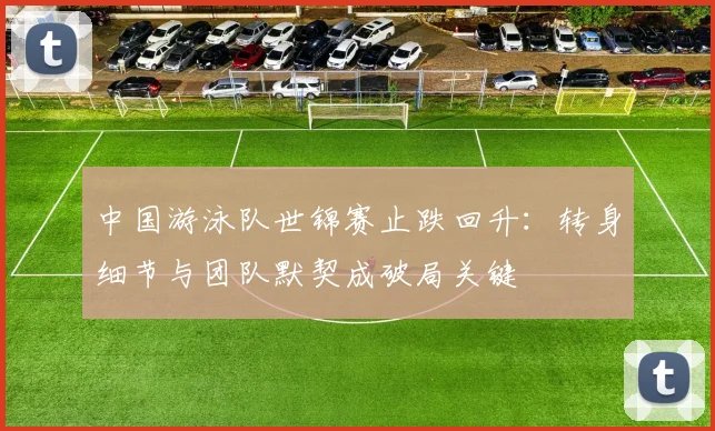 中国游泳队世锦赛止跌回升：转身细节与团队默契成破局关键