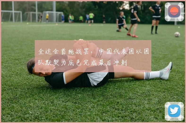 全运会首轮战罢，中国代表团以团队默契为底色完成最后冲刺