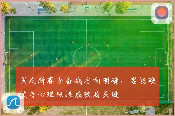 国足新赛季备战方向明确，客场硬仗与心理韧性成破局关键