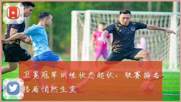 卫冕冠军训练状态起伏，联赛排名格局悄然生变